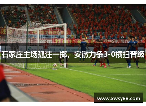 石家庄主场孤注一掷，安徽力争3-0横扫晋级